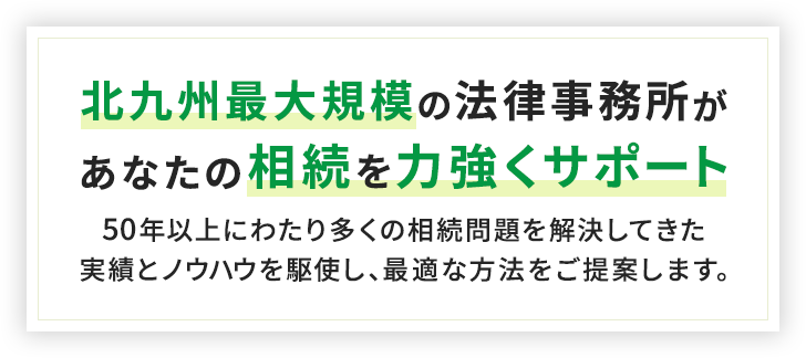 北九州最大規模の法律事務所があなたの相続を力強くサポート50年以上にわたり多くの相続問題を解決してきた実績とノウハウを駆使し、最適な方法をご提案します。